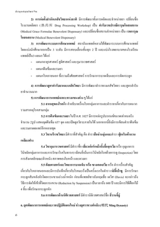 ข้อมูลสมุนไพรจีน
6
2) การก่อตั้งสํานักเภสัชวิทยาแห่งชาติ มีการพัฒนาทั้งการผลิตและจําหน่ายยา เปลี่ยนชื่อ
โรงงานผลิตยา (熟 药 所 Drug Processing Workshop) เป็น ตํารับเวชปราณีการุณโอสถสถาน
(Medical Grace Formulae Benevolent Dispensary) และเปลี่ยนชื่อสถานจําหน่ายยา เป็น เวชการุณ
โอสถสถาน (Medical Benevolent Dispensary)
3) การพัฒนาระบบการศึกษาแพทย์ สถาบันแพทย์หลวงได้พัฒนาระบบการศึกษาแพทย์
โดยแบ่งนักศึกษาออกเป็น 3 ระดับ มีการสอบเลื่อนชั้นทุก 2 ปี และแบ่งโรงพยาบาลของโรงเรียน
แพทย์เป็น3 แผนก ได้แก่
- แผนกอายุรศาสตร์ สูติศาสตร์ และกุมารเวชศาสตร์
- แผนกฝังเข็มและรมยา
- แผนกโรคภายนอก ซึ่งรวมถึงศัลยศาสตร์ การรักษาการบาดเจ็บและการจัดกระดูก
4) การพัฒนาสูตรตํารับยาและเภสัชวิทยา มีการพัฒนาตําราทางเภสัชวิทยา และสูตรตํารับ
ยาจํานวนมาก
5) การพัฒนาการแพทย์เฉพาะทางแขนงต่าง ๆ ได้แก่
5.1 สาเหตุของโรคคือ คําอธิบายเรื่องโรคกลุ่มอาการและตํารายาเกี่ยวกับการผนวก
รวมสาเหตุโรคสามกลุ่ม
5.2 การฝังเข็มและรมยา ในปี ค.ศ. 1027 มีการหล่อรูปบรอนซ์ขนาดเท่าคนจริง
จํานวน 2รูป แสดงจุดฝังเข็ม 657 จุด และเปิดดูอวัยวะภายในได้ นอกจากนี้ยังมีการเขียนตําราฝังเข็ม
และรมยาเผยแพร่อีกหลายชุด
5.3 วิชานรีเวชวิทยา มีตําราที่สําคัญ คือ ตําราสือฉ่านลุ่นและตํารา ฟู่เหรินต้าฉวน
เหลียงฟาง
5.4 วิชากุมารเวชศาสตร์ มีตําราชื่อ เสี่ยวเอ๋อร์เหย้าเจิ้งจื๋อจฺเหวีย หรือ กุญแจการ
วินิจฉัยกลุ่มอาการและการรักษาโรคในทารก) เฉียนอี่เน้นการวินิจฉัยโรคด้วยการดู (Inspection) โดย
การสังเกตลักษณะผิวหนัง สภาพของใบหน้า และดวงตา
5.5 ศัลยศาสตร์และวิทยาการบาดเจ็บ หรือ ซางเคอเสวีย หรือ ตําราเรื่องสําคัญ
เกี่ยวกับโรคภายนอกและมีการบันทึกเกี่ยวกับโรคมะเร็งเป็นครั้งแรกในตํารา เว่ย์จี้เป่าซู มีการรักษา
กระดูกสันหลังหักโดยการแขวนถ่วงน้ําหนัก ก่อนที่แพทย์ชาวอังกฤษชื่อ เดวิส (Davis) จะกล่าวถึง
วิธีการจัดให้เข้าที่โดยการแขวน (Reduction by Suspension) เป็นเวลาถึง 600 ปี และมีการใช้เฝือกไม้
4 ชิ้น เพื่อรักษากระดูกหัก
5.6 การพัฒนาด้านนิติเวชศาสตร์ มีตํารานิติเวชศาสตร์ชื่อ สี่วานจี๋ลู่
6. ยุคพัฒนาการแพทย์และเวชปฏิบัติแผนใหม่ ช่วงยุคราชวงศ์หมิง (明代 Ming Dynasty)
 
