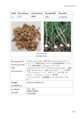 ข้อมูลสมุนไพรจีน
139
ลําดับที่ ชื่อภาษาจีนกลาง คําอ่าน (PINYIN) ชื่อภาษาจีนแต้จิ๋ว ชื่อภาษาไทย
122 薤白 Xièbái กู๋แป๊ะ กระเทียมโทน
http://www.ecnol.com
http://img4.ph.126.net/
ชื่อทางพฤกษศาสตร์
[สารประกอบทางเคมี
ในพืช
(Phytochemistry)]
Allium macrostemon [薤白甙（macrostemonoside）A、
D、E、F，异菝葜皂甙元-3-O-β-D-吡喃葡萄糖基（1→2）
-β-D-吡喃乳糖甙（smilagenin-3-O-β-D-
glucopyranosyl(1→2)-β-D-galactopyranoside），胡萝
卜甙（daucoaterol），腺甙（adenoaine），β-谷甾醇
（β-sitosterol），21- 甲基二十三（烷）酸（21-
methyl tricosanoic acid），琥珀酸
（succinicacid），前列腺素（prostaglandin）A1 及
B1 ]
สรรพคุณ
[ส่วนที่ใช้เป็นยา]
เจ็บหน้าอก หายใจขัด [ หัว]
สถานที่พบใน
ประเทศจีน
江苏、浙江
Jiāngsū, Zhèjiāng
เจียงซู เจ้อเจียง
 