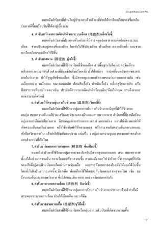 ข้อมูลสมุนไพรจีน
9
หมายถึงตํารับยาที่ส่วนใหญ่ประกอบด้วยตัวยาที่ช่วยให้การไหลเวียนของชี่ภายใน
ร่างกายดีขึ้นหรือปรับชี่ให้ลงสู่เบื้องล่าง
4. ตํารับยารักษาความผิดปกติของระบบเลือด (理血剂 หลี่เซวี่ยจี้)
หมายถึงตํารับยาที่ประกอบด้วยตัวยาที่มีสรรพคุณรักษาอาการผิดปกติของระบบ
เลือด ช่วยปรับสมดุลของชี่และเลือด โดยทั่วไปใช้บํารุงเลือด ห้ามเลือด สลายเลือดคั่ง และช่วย
การไหลเวียนของเลือดให้ดีขึ้น
5. ตํารับยาสมาน (固涩剂 กู้เซ่อจี้)
หมายถึงตํารับยาที่ใช้รักษาโรคที่ชี่ของเลือด สารพื้นฐานในไต และอสุจิเคลื่อน
หลั่งออกง่ายประกอบด้วยตัวยาที่มีฤทธิ์ยับยั้งหรือเหนี่ยวรั้งให้เสถียร การเคลื่อนหลั่งออกของสาร
ภายในร่างกาย ทําให้สูญเสียชี่ของเลือด ซึ่งมีสาเหตุและพยาธิสภาพของร่างกายแตกต่างกัน เช่น
เหงื่อออกง่าย เหงื่อออก ขณะนอนหลับ ท้องเสียเรื้อรัง ถ่ายบิดเรื้อรัง หลั่งอสุจิขณะหลับ หรือ
ปัสสาวะรดที่นอนในขณะหลับ ประจําเดือนมามากผิดปกติหรือมาทีละน้อยไม่หมด รวมถึงอาการ
ตกขาวมากผิดปกติ
6. ตํารับยาให้ความอุ่นภายในร่างกาย (温里剂 เวินหลี่จี้)
หมายถึงตํารับยาที่ใช้รักษากลุ่มอาการเย็นภายในร่างกาย มีฤทธิ์ทําให้ร่างกาย
อบอุ่น สลายความเย็น แก้ปวด เสริมการทํางานของม้ามและกระเพาะอาหาร ตํารับยานี้มีรสเผ็ดร้อน
กลุ่มอาการเย็นภายในร่างกาย มีสาเหตุมาจากสภาพหยางของร่างกายพร่อง หยางไม่เพียงพอทําให้
เกิดความเย็นภายในร่างกาย หรือใช้ยาผิดทําให้หยางลดลง หรือกระทบกับความเย็นภายนอกและ
เข้าถึงอวัยวะภายใน แล้วต่อไปยังเส้นลมปราณ แบ่งเป็น 3 กลุ่มตามความรุนแรงของอาการของโรค
และตําแหน่งที่เกิดโรค
7. ตํารับยารักษาอาการภายนอก (解表剂 เจี่ยเปี่ยวจี้)
หมายถึงตํารับยาที่ใช้รักษากลุ่มอาการของโรคอันมีสาเหตุจากภายนอก เช่น สภาพอากาศ
ทั้ง 6ได้แก่ ลม ความเย็น ความร้อนอบอ้าว ความชื้น ความแห้ง และไฟ ตํารับยานี้จะออกฤทธิ์กําจัด
ของเสียที่อยู่ตามผิวหนังออกโดยผ่านการขับเหงื่อ และกระทุ้งอาการของโรคหัดให้ออกได้ง่ายขึ้น
โดยทั่วไปตํารับยาประเภทนี้จะมีรสเผ็ด ต้องเลือกใช้ให้เหมาะกับโรคตามสาเหตุของโรค เช่น ลม
ร้อน ลมเย็นและสภาพร่างกาย ซึ่งมีลักษณะยิน-หยาง แกร่ง พร่องแตกต่างกัน
8. ตํารับยาระบายความร้อน (清热剂 ชิงเร่อจี้)
หมายถึงตํารับยาที่ใช้รักษากลุ่มอาการร้อนภายในร่างกาย ประกอบด้วยตัวยาซึ่งมี
สรรพคุณระบายความร้อน ช่วยให้เลือดเย็น และแก้พิษ
9. ตํารับยาสลายความชื้น (祛湿剂 ชฺวีซือจี้)
หมายถึงตํารับยาที่ใช้รักษาโรคหรือกลุ่มอาการเจ็บป่วยที่เกิดจากความชื้น
 