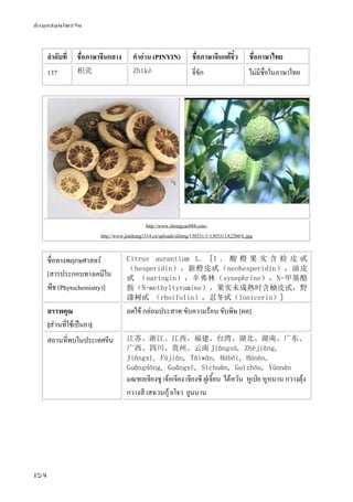 ข้อมูลสมุนไพรจีน
154
ลําดับที่ ชื่อภาษาจีนกลาง คําอ่าน (PINYIN) ชื่อภาษาจีนแต้จิ๋ว ชื่อภาษาไทย
137 枳壳 Zhǐké จี่ขัก ไม่มีชื่อในภาษาไทย
http://www.zhongyao888.com/
http://www.jiankang1314.cn/uploads/allimg/130331/1-1303311A2260-L.jpg
ชื่อทางพฤกษศาสตร์
[สารประกอบทางเคมีใน
พืช (Phytochemistry)]
Citrus aurantium L. [1 ． 酸 橙 果 实 含 检 皮 甙
（hesperidin），新橙皮甙（neohesperidin），油皮
甙 （naringin），辛弗林（synephrine），N-甲基酪
胺（N-methyltyramine）。果实未成熟时含柚皮甙，野
漆树甙 （rhoifolin），忍冬甙（lonicerin）]
สรรพคุณ
[ส่วนที่ใช้เป็นยา]
ลดไข้ กล่อมประสาท ขับความร้อน ขับพิษ [ผล]
สถานที่พบในประเทศจีน 江苏、浙江、江西、福建、台湾、湖北、湖南、广东、
广西、四川、贵州、云南 Jiāngsū, Zhèjiāng,
Jiāngxī, Fújiàn, Táiwān, Húběi, Húnán,
Guǎngdōng, Guǎngxī, Sìchuān, Guìzhōu, Yúnnán
มณฑลเจียงซู เจ้อเจียง เจียงซี ฝูเจี้ยน ไต้หวัน หูเป่ย หูหนาน กวางตุ้ง
กวางสี เสฉวนกุ้ ยโจว ยูนนาน
 