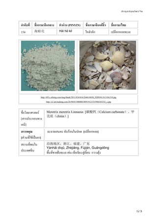 ข้อมูลสมุนไพรจีน
173
ลําดับที่ ชื่อภาษาจีนกลาง คําอ่าน (PINYIN) ชื่อภาษาจีนแต้จิ๋ว ชื่อภาษาไทย
154 海蛤壳 Hǎi há ké ไหฮําคัก เปลือกหอยทะเล
http://i03.c.aliimg.com/img/ibank/2011/834/416/264614438_920934110.310x310.jpg
http://a1.att.hudong.com/26/90/01300000180919121533906365252_s.jpg
ชื่อวิทยาศาสตร์
[สารประกอบทาง
เคมี]
Meretrix meretrix Linnaeus [碳酸钙（Calcium carbonate）、甲
壳质（chitin）]
สรรพคุณ
[ส่วนที่ใช้เป็นยา]
ละลายเสมหะ ดับร้อนในปอด [เปลือกหอย]
สถานที่พบใน
ประเทศจีน
沿海地区，浙江、福建、广东
Yánhǎi dìqū, Zhèjiāng, Fújiàn, Guǎngdōng
พื้นที่ชายฝั่งทะเล เช่น เจ้อเจียง ฝูเจี้ยน กวางตุ้ง
 