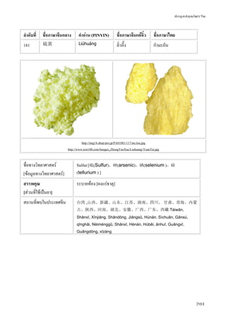 ข้อมูลสมุนไพรจีน
201
ลําดับที่ ชื่อภาษาจีนกลาง คําอ่าน (PINYIN) ชื่อภาษาจีนแต้จิ๋ว ชื่อภาษาไทย
181 硫黄 Liúhuáng ลิ่วอึ๊ง กํามะถัน
http://img14.shop-pro.jp/PA01081/117/etc/iou.jpg
http://www.tcm100.com/Images_ZhongYaoXue/Liuhuang-YuanTai.jpg
ชื่อทางวิทยาศาสตร์
[ข้อมูลทางวิทยาศาสตร์]
Sulfur [硫(Sulfur)，砷(arsenic)、硒(selenium )、碲
(tellurium ) ]
สรรพคุณ
[ส่วนที่ใช้เป็นยา]
ระบายท้อง [ผงแร่ธาตุ]
สถานที่พบในประเทศจีน 台湾 ,山西、新疆、山东、江苏、湖南、四川、 甘肃、青海、内蒙
古、陕西、河南、湖北、安徽、广西、广东、西藏 Táiwān,
Shānxī, Xīnjiāng, Shāndōng, Jiāngsū, Húnán, Sìchuān, Gānsù,
qīnghǎi, Nèiménggǔ, Shǎnxī, Hénán, Húběi, ānhuī, Guǎngxī,
Guǎngdōng, xīzàng
 