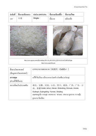 ข้อมูลสมุนไพรจีน
205
ลําดับที่ ชื่อภาษาจีนกลาง คําอ่าน (PINYIN) ชื่อภาษาจีนแต้จิ๋ว ชื่อภาษาไทย
185 石膏 Shígāo เจี๊ยะกอ ผลึกเกลือ
http://www.zgycsc.com/affix/salebuy/2011/10_40/333813_9501%CA%AF%B8%E0.jpg
http://www.yutai168.com
ชื่อทางวิทยาศาสตร์
[ข้อมูลทางวิทยาศาสตร์]
GYPSUM FIBROSUM [硫酸钙（CaSO4）]
สรรพคุณ
[ส่วนที่ใช้เป็นยา]
แก้ไข้ ขับร้อน แก้กระหาย ปวดหัว ปวดฟัน [แร่ธาตุ]
สถานที่พบในประเทศจีน 湖北、安徽、河南、山东、四川、湖南、广西、广东、云
南、新疆 Húběi, ānhuī, Hénán, Shāndōng, Sìchuān, Húnán,
Guǎngxī, Guǎngdōng, Yúnnán, Xīnjiāng
มณฑลหูเป่ย อานฮุย เหอหนาน ซานตง เสฉวน หูหนาน กวางตุ้ง
ยูนนาน ซินเจียง
 