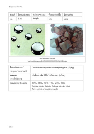 ข้อมูลสมุนไพรจีน
206
ลําดับที่ ชื่อภาษาจีนกลาง คําอ่าน (PINYIN) ชื่อภาษาจีนแต้จิ๋ว ชื่อภาษาไทย
186 水银 Shuǐyín จุ้ยงึง ปรอท
http://photo.hanyu.iciba.com
http://a4.att.hudong.com/25/81/01000000000000119088198246825_s.jpg
ชื่อทางวิทยาศาสตร์
[ข้อมูลทางวิทยาศาสตร์]
Cinnabar;Mercury or Quicksilver Hydrargyrum [汞(Hg)]
สรรพคุณ
[ส่วนที่ใช้เป็นยา]
ฆ่าเชื้อ ถอนพิษ ซิฟิลิส ริดสีดวงทวาร [แร่ธาตุ]
สถานที่พบในประเทศจีน 贵州、湖南、四川,广西、云南、湖北
Guìzhōu, Húnán, Sìchuān Guǎngxī, Yúnnán, Húběi
กุ้ยโจว หูหนาน เสฉวน ยูนนาน หูเป่ย
 