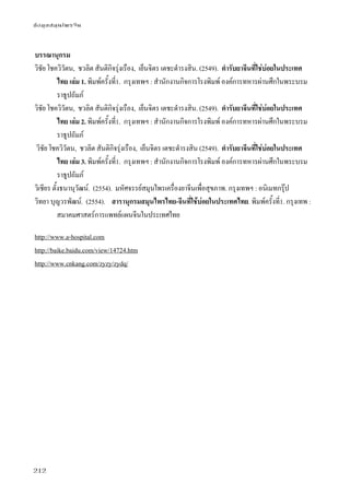 ข้อมูลสมุนไพรจีน
212
บรรณานุกรม
วิชัย โชควิวัตน, ชวลิต สันติกิจรุ่งเรือง, เย็นจิตร เตชะดํารงสิน. (2549). ตํารับยาจีนที่ใช่บ่อยในประเทศ
ไทย เล่ม 1. พิมพ์ครั้งที่1. กรุงเทพฯ : สํานักงานกิจการโรงพิมพ์ องค์การทหารผ่านศึกในพระบรม
ราธูปถัมภ์
วิชัย โชควิวัตน, ชวลิต สันติกิจรุ่งเรือง, เย็นจิตร เตชะดํารงสิน. (2549). ตํารับยาจีนที่ใช่บ่อยในประเทศ
ไทย เล่ม 2. พิมพ์ครั้งที่1. กรุงเทพฯ : สํานักงานกิจการโรงพิมพ์ องค์การทหารผ่านศึกในพระบรม
ราธูปถัมภ์
วิชัย โชควิวัตน, ชวลิต สันติกิจรุ่งเรือง, เย็นจิตร เตชะดํารงสิน (2549). ตํารับยาจีนที่ใช่บ่อยในประเทศ
ไทย เล่ม 3. พิมพ์ครั้งที่1. กรุงเทพฯ : สํานักงานกิจการโรงพิมพ์ องค์การทหารผ่านศึกในพระบรม
ราธูปถัมภ์
วิเชียร ตั้งธนานุวัฒน์. (2554). มหัศจรรย์สมุนไพรเครื่องยาจีนเพื่อสุขภาพ. กรุงเทพฯ : อนิเมทกรุ๊ป
วิทยา บุญวรพัฒน์. (2554). สารานุกรมสมุนไพรไทย-จีนที่ใช้บ่อยในประเทศไทย. พิมพ์ครั้งที่1. กรุงเทพ :
สมาคมศาสตร์การแพทย์แผนจีนในประเทศไทย
http://www.a-hospital.com
http://baike.baidu.com/view/14724.htm
http://www.cnkang.com/zyzy/zydq/
 