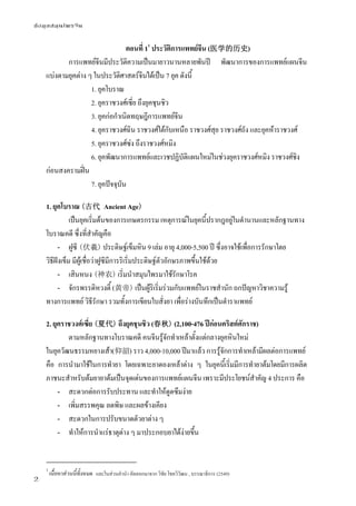 ข้อมูลสมุนไพรจีน
2
ตอนที่ 11
ประวัติการแพทย์จีน (医学的历史)
การแพทย์จีนมีประวัติความเป็นมายาวนานหลายพันปี พัฒนาการของการแพทย์แผนจีน
แบ่งตามยุคต่าง ๆ ในประวัติศาสตร์จีนได้เป็น 7 ยุค ดังนี้
1. ยุคโบราณ
2. ยุคราชวงศ์เซี่ย ถึงยุคชุนชิว
3. ยุคก่อกําเนิดทฤษฎีการแพทย์จีน
4. ยุคราชวงศ์ฉิน ราชวงศ์ใต้กับเหนือ ราชวงศ์สุย ราชวงศ์ถัง และยุคห้าราชวงศ์
5. ยุคราชวงศ์ซ่ง ถึงราชวงศ์หมิง
6. ยุคพัฒนาการแพทย์และเวชปฏิบัติแผนใหม่ในช่วงยุคราชวงศ์หมิง ราชวงศ์ชิง
ก่อนสงครามฝิ่น
7. ยุคปัจจุบัน
1. ยุคโบราณ (古代 Ancient Age)
เป็นยุคเริ่มต้นของการเกษตรกรรม เหตุการณ์ในยุคนี้ปรากฎอยู่ในตํานานและหลักฐานทาง
โบราณคดี ซึ่งที่สําคัญคือ
- ฝูซี (伏羲) ประดิษฐ์เข็มหิน 9 เล่ม อายุ 4,000-5,500 ปี ซึ่งอาจใช้เพื่อการรักษาโดย
วิธีฝังเข็ม มีผู้เชื่อว่าฝูซีมีการริเริ่มประดิษฐ์ตัวอักษรภาพขึ้นใช้ด้วย
- เสินหนง (神农) เริ่มนําสมุนไพรมาใช้รักษาโรค
- จักรพรรดิหวงตี้ (黄帝) เป็นผู้ริเริ่มร่วมกับแพทย์ในราชสํานัก ถกปัญหาวิชาความรู้
ทางการแพทย์ วิธีรักษา รวมทั้งการเขียนใบสั่งยา เพื่อร่างบันทึกเป็นตําราแพทย์
2. ยุคราชวงศ์เซี่ย (夏代) ถึงยุคชุนชิว (春秋) (2,100-476 ปีก่อนคริสต์ศักราช)
ตามหลักฐานทางโบราณคดี คนจีนรู้จักทําเหล้าตั้งแต่กลางยุคหินใหม่
ในยุควัฒนธรรมหยางเส้า(仰韶) ราว 4,000-10,000 ปีมาแล้ว การรู้จักการทําเหล้ามีผลต่อการแพทย์
คือ การนํามาใช้ในการทํายา โดยเฉพาะยาดองเหล้าต่าง ๆ ในยุคนี้เริ่มมีการทํายาต้มโดยมีการผลิต
ภาชนะสําหรับต้มยายาต้มเป็นจุดเด่นของการแพทย์แผนจีน เพราะมีประโยชน์สําคัญ 4 ประการ คือ
- สะดวกต่อการรับประทาน และทําให้ดูดซึมง่าย
- เพิ่มสรรพคุณ ลดพิษ และผลข้างเคียง
- สะดวกในการปรับขนาดตัวยาต่าง ๆ
- ทําให้การนําแร่ธาตุต่าง ๆ มาประกอบยาได้ง่ายขึ้น
1
เนื้อหาส่วนนี้ทั้งหมด คัดลอกมาจาก วิชัย โชควิวัฒน , บรรณาธิการ (2549)และในส่วนคำ�นำ� คัดลอกมาจาก วิชัย โชควิวัฒน , บรรณาธิการ (2549)
 