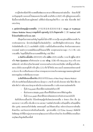 ข้อมูลสมุนไพรจีน
3
การรู้จักทํายาต้มทําให้การแพทย์จีนพัฒนาแนวทางการใช้ยาผสมมาอย่างต่อเนื่อง ดังจะเห็นได้
จากในยุคชุนชิว นอกจากนี้ ยังพบเอกสารโบราณชื่อ ซานไห่จิง (山海经 หรือ คู่มือภูเขาและแม่น้ํา)
ซึ่งเนื้อหาหลักเป็นเรื่องทางภูมิศาสตร์ แต่ได้กล่าวถึงยาสมุนไพรไว้ราว 120 ชนิด ทั้งจากพืช สัตว์
และแร่ธาตุ
3. ยุคก่อกําเนิดทฤษฎีการแพทย์จีน (中医理论体系的初步建立 Origin of Traditional
Chinese Medicine Theory) จากยุคจั้นกั๋ว (ยุครณรัฐ 战国) ถึงยุคสามก๊ก (三国 SanGuo) (475
ปี ก่อนคริสต์ศักราช ถึง ค.ศ. 265)
เป็นยุคเริ่มอารยธรรมสําคัญ ในยุคจั้นกั๋วมีการใช้วัว ควาย ปุ๋ย และอุปกรณ์ที่ทําจากเหล็ก ใน
การทําเกษตรกรรม มีการประดิษฐ์เครื่องวัดแผ่นดินไหว และที่สําคัญคือการทํากระดาษ เป็นยุค
กําเนิดลัทธิขงจื่อ (孔子) และลัทธิเต๋า (道教) รวมทั้งเริ่มเส้นทางสายไหม สําหรับอารยธรรมทาง
การแพทย์ พบตําราการแพทย์เขียนบนผ้าไหมและไม้ไผ่ จากสุสานหม่าหวางตุย (马 王 堆 ) แห่ง
ราชวงศ์ฮั่น ในยุคนี้มีคัมภีร์ทางการแพทย์ที่สําคัญ 3 เล่ม ได้แก่
1) คัมภีร์หวงตี้เน่ย์จิง (黄帝内经) หรือ เน่ย์จิง (内经) แบ่งเป็น 2 ภาค คือ ซู่เวิ่น (素问
หรือ Plain Questions หรือคําถามง่าย ๆ) และ หลิงซู (灵枢 หรือ Miraculous Pivot หรือ แกน
มหัศจรรย์) กล่าวถึงการเรียนวิชาแพทย์ จรรยาบรรณในการประกอบวิชาชีพ หลักพื้นฐานเรื่องยิน-
หยาง (阴阳) และธาตุทั้งห้า หรือ อู่สิง (五行) คือ ไม้ ไฟ ดิน ทอง และน้ํา ตลอดจนหลักธรรมชาติ
6 ประการ คือ การป้องกันและการรักษา สาเหตุและอาการของโรค ผลของฤดูกาลผลของภูมิศาสตร์
ผลจากอุตุนิยม การฝังเข็มและการรมยา
2) คัมภีร์เสินหนงเปิ๋นเฉ่าจิง (神农本草经Classic of Shen Nong’s Materia Medica)
หรือ ตําราเภสัชวิทยาดั้งเดิมของเสินหนง มีอายุราว 1,780 ปี กล่าวถึง ตัวยา365 ชนิด ได้แก่ พืช 252
ชนิด สัตว์ 67 ชนิด และแร่ธาตุ 46 ชนิด มีการแบ่งยาออกเป็น 3 ระดับ ตามความปลอดภัย คือ
- ชั้นดี (Top grade) เป็นยาที่มีความปลอดภัยในการใช้
- ชั้นปานกลาง (Middle grade) เป็นยาที่ไม่มีอันตรายหากใช้อย่างถูกต้อง
- ชั้นต่ํา (Low grade) เป็นยาที่อันตรายโดยเฉพาะหากรับประทานมากเกินไป
คัมภีร์เสินหนงเปิ๋นเฉ่าจิง ริเริ่มหลักทฤษฎียาจีนโดยแบ่งยาออกเป็น 4 จําพวก (ร้อน เย็น อุ่น
และกลาง) 5 รส (เปรี้ยว เค็ม เผ็ด หวาน และขม) 7 ผลลัพธ์ (ตัวยาเดี่ยว เสริมฤทธิ์กัน เสริมฤทธิ์ฝ่าย
เดียว ถูกข่ม ลดทอนหรือกําจัดพิษ ลดทอนฤทธิ์ และให้ผลตรงข้าม) หลักการรักษาอาการฝ่ายเย็น
ด้วยยาร้อน และรักษาอาการฝ่ายร้อนด้วยยาเย็น ยุคราชวงศ์ฮั่น (汉代Han Dynasty) ลัทธิเต๋ามี
อิทธิพลสูง ทําให้มีการมุ่งแสวงหายาอายุวัฒนะมากกว่าเรื่องการรักษาโรค ตัวยาที่ใช้ประกอบเป็นยา
อายุวัฒนะจึงถูกจัดเป็นยาชั้นดี
 