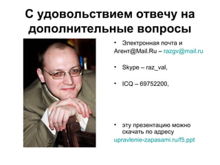 С удовольствием отвечу на
дополнительные вопросы
• Электронная почта и
Агент@Mail.Ru – razgv@mail.ru
• Skype – raz_val,
• ICQ – 69752200,
• эту презентацию можно
скачать по адресу
upravlenie-zapasami.ru/f5.ppt
 