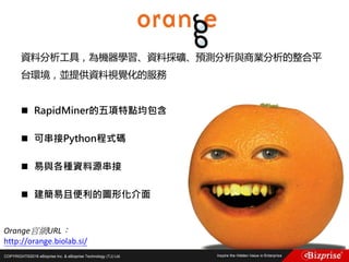 COPYRIGHT©2016 eBizprise Inc. & eBizprise Technology (TJ) Ltd.
資料分析工具，為機器學習、資料採礦、預測分析與商業分析的整合平
台環境，並提供資料視覺化的服務
 RapidMiner的五項特點均包含
 可串接Python程式碼
 易與各種資料源串接
 建簡易且便利的圖形化介面
Orange官網URL：
http://orange.biolab.si/
 
