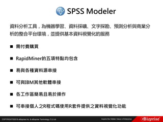 COPYRIGHT©2016 eBizprise Inc. & eBizprise Technology (TJ) Ltd.
資料分析工具，為機器學習、資料採礦、文字探勘、預測分析與商業分
析的整合平台環境，並提供基本資料視覺化的服務
 需付費購買
 RapidMiner的五項特點均包含
 易與各種資料源串接
 可與IBM其他軟體串接
 各工作區簡易且易於操作
 可串接個人之R程式碼使用R套件提供之資料視覺化功能
SPSS Modeler
 