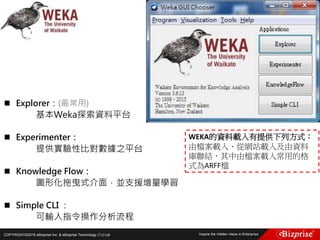 COPYRIGHT©2016 eBizprise Inc. & eBizprise Technology (TJ) Ltd.
 Explorer：(最常用)
基本Weka探索資料平台
 Experimenter：
提供實驗性比對數據之平台
 Knowledge Flow：
圖形化拖曳式介面，並支援增量學習
 Simple CLI ：
可輸入指令操作分析流程
WEKA的資料載入有提供下列方式：
由檔案載入、從網站載入及由資料
庫聯結，其中由檔案載入常用的格
式為ARFF檔
 