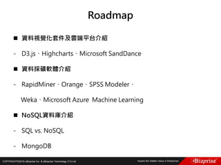 COPYRIGHT©2016 eBizprise Inc. & eBizprise Technology (TJ) Ltd.
Roadmap
 資料視覺化套件及雲端平台介紹
- D3.js、Highcharts、Microsoft SandDance
 資料採礦軟體介紹
- RapidMiner、Orange、SPSS Modeler、
Weka、Microsoft Azure Machine Learning
 NoSQL資料庫介紹
- SQL vs. NoSQL
- MongoDB
 