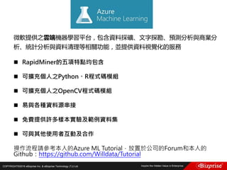 COPYRIGHT©2016 eBizprise Inc. & eBizprise Technology (TJ) Ltd.
微軟提供之雲端機器學習平台，包含資料採礦、文字探勘、預測分析與商業分
析、統計分析與資料清理等相關功能，並提供資料視覺化的服務
 RapidMiner的五項特點均包含
 可擴充個人之Python、R程式碼模組
 可擴充個人之OpenCV程式碼模組
 易與各種資料源串接
 免費提供許多樣本實驗及範例資料集
 可與其他使用者互動及合作
操作流程請參考本人的Azure ML Tutorial，放置於公司的Forum和本人的
Github：https://github.com/Willdata/Tutorial
 