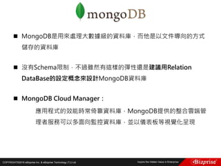 COPYRIGHT©2016 eBizprise Inc. & eBizprise Technology (TJ) Ltd.
 MongoDB是用來處理大數據級的資料庫，而他是以文件導向的方式
儲存的資料庫
 沒有Schema限制，不過雖然有這樣的彈性還是建議用Relation
DataBase的設定概念來設計MongoDB資料庫
 MongoDB Cloud Manager：
應用程式的效能時常倚靠資料庫，MongoDB提供的整合雲端管
理者服務可以多面向監控資料庫，並以儀表板等視覺化呈現
 