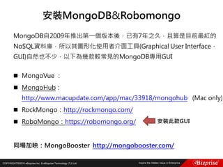 COPYRIGHT©2016 eBizprise Inc. & eBizprise Technology (TJ) Ltd.
MongoDB自2009年推出第一個版本後，已有7年之久，且算是目前最紅的
NoSQL資料庫，所以其圖形化使用者介面工具(Graphical User Interface，
GUI)自然也不少，以下為幾款較常見的MongoDB專用GUI
 MongoVue ：
 MongoHub：
http://www.macupdate.com/app/mac/33918/mongohub (Mac only)
 RockMongo：http://rockmongo.com/
 RoboMongo：https://robomongo.org/
同場加映：MongoBooster http://mongobooster.com/
安裝MongoDB&Robomongo
安裝此款GUI
 