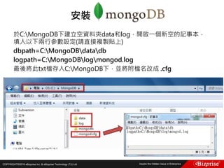 COPYRIGHT©2016 eBizprise Inc. & eBizprise Technology (TJ) Ltd.
於C:MongoDB下建立空資料夾data和log，開啟一個新空的記事本，
填入以下兩行參數設定(請直接複製貼上)
dbpath=C:MongoDBdatadb
logpath=C:MongoDBlogmongod.log
最後將此txt檔存入C:MongoDB下，並將附檔名改成 .cfg
安裝
 