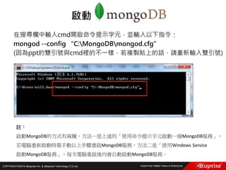 COPYRIGHT©2016 eBizprise Inc. & eBizprise Technology (TJ) Ltd.
在搜尋欄中輸入cmd開啟命令提示字元，並輸入以下指令：
mongod --config “C:MongoDBmongod.cfg”
(因為ppt的雙引號與cmd裡的不一樣，若複製貼上的話，請重新輸入雙引號)
啟動
註：
啟動MongoDB的方式有兩種，方法一是上述的「使用命令提示字元啟動一個MongoDB服務」，
若電腦重新啟動時需手動以上步驟重啟MongoDB服務，方法二是「使用Windows Service
啟動MongoDB服務」，每次電腦重啟後均會自動啟動MongoDB服務。
 