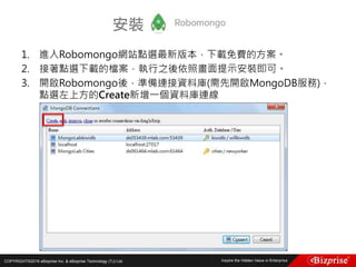 COPYRIGHT©2016 eBizprise Inc. & eBizprise Technology (TJ) Ltd.
1. 進入Robomongo網站點選最新版本，下載免費的方案。
2. 接著點選下載的檔案，執行之後依照畫面提示安裝即可。
3. 開啟Robomongo後，準備連接資料庫(需先開啟MongoDB服務)，
點選左上方的Create新增一個資料庫連線
安裝
 