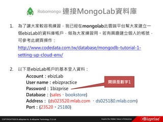 COPYRIGHT©2016 eBizprise Inc. & eBizprise Technology (TJ) Ltd.
1. 為了讓大家較容易練習，我已經在mongolab此雲端平台幫大家建立一
個ebizLab的資料庫帳戶，做為大家練習用。若有興趣建立個人的帳號，
可參考此網頁操作：
http://www.codedata.com.tw/database/mongodb-tutorial-1-
setting-up-cloud-env/
2. 以下是ebizLab帳戶的基本登入資料：
Account：ebizLab
User name：ebizpractice
Password：1bizprise
Database：{sales、bookstore}
Address： {ds023520.mlab.com 、ds025180.mlab.com}
Port：{23520、25180}
連接MongoLab資料庫
開頭是數字1
 