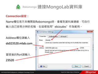 COPYRIGHT©2016 eBizprise Inc. & eBizprise Technology (TJ) Ltd.
Connection設定：
Name欄位表示本機開啟Robomongo時，會看到資料庫連線，可自行
輸入自己容易分辨的名稱，在這裡我用”ebizsales”作為範例。
Address欄位請輸入
ds023520.mlab.com
冒號後的Port請輸入
23520
連接MongoLab資料庫
 