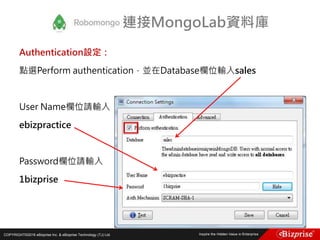 COPYRIGHT©2016 eBizprise Inc. & eBizprise Technology (TJ) Ltd.
Authentication設定：
點選Perform authentication，並在Database欄位輸入sales
User Name欄位請輸入
ebizpractice
Password欄位請輸入
1bizprise
連接MongoLab資料庫
 