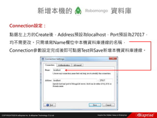 COPYRIGHT©2016 eBizprise Inc. & eBizprise Technology (TJ) Ltd.
Connection設定：
點選左上方的Create後，Address預設為localhost，Port預設為27017，
均不需更改。只需填寫Name欄位中本機資料庫連線的名稱，
Connection參數設定完成後即可點選Test與Save新增本機資料庫連線。
新增本機的 資料庫
 