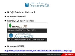 COPYRIGHT©2016 eBizprise Inc. & eBizprise Technology (TJ) Ltd.
 NoSQL Database of Microsoft
 Document-oriented
 Friendly SQL query interface
 DocumentDB教學：
http://www.codedata.com.tw/database/azure-documentdb-1-sign-up/
db.books.find({listPrice: {$gte: 50}});
SELECT * FROM books b WHERE b.listPrice >= 50
 