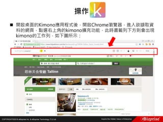 COPYRIGHT©2016 eBizprise Inc. & eBizprise Technology (TJ) Ltd.
 開啟桌面的Kimono應用程式後，開啟Chrome瀏覽器，進入欲擷取資
料的網頁，點選右上角的kimono擴充功能，此時書籤列下方則會出現
kimono的工作列，如下圖所示：
操作
 