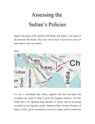 Assessing the
Sultan’s Policies
Egypt is the queen of the maritime Silk Roads, and Turkey is the queen of
the territorial Silk Roads. They have always been. I mean these pieces of
land whatever they were called.
Map 1
It is not a coincidence that Turkey, together with Iran and Qatar, did
everything she could to bring to power the Egyptian Islamists, and they
finally did it, by spending huge amounts of money, and by promising
everything to the Egyptian people. Mohamed Morsi became President of
Egypt in 2012, and he immediately received in Egypt, and he treated him
 