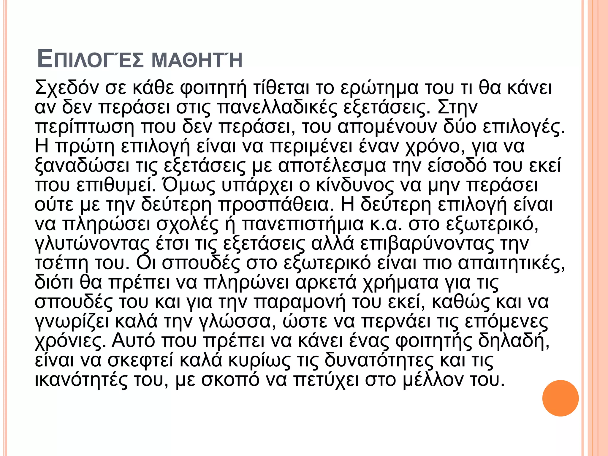 ΕΠΙΛΟΓΈΣ ΜΑΘΗΤΉ
Σχεδόν σε κάθε φοιτητή τίθεται το ερώτημα του τι θα κάνει
αν δεν περάσει στις πανελλαδικές εξετάσεις. Στην
περίπτωση που δεν περάσει, του απομένουν δύο επιλογές.
Η πρώτη επιλογή είναι να περιμένει έναν χρόνο, για να
ξαναδώσει τις εξετάσεις με αποτέλεσμα την είσοδό του εκεί
που επιθυμεί. Όμως υπάρχει ο κίνδυνος να μην περάσει
ούτε με την δεύτερη προσπάθεια. Η δεύτερη επιλογή είναι
να πληρώσει σχολές ή πανεπιστήμια κ.α. στο εξωτερικό,
γλυτώνοντας έτσι τις εξετάσεις αλλά επιβαρύνοντας την
τσέπη του. Οι σπουδές στο εξωτερικό είναι πιο απαιτητικές,
διότι θα πρέπει να πληρώνει αρκετά χρήματα για τις
σπουδές του και για την παραμονή του εκεί, καθώς και να
γνωρίζει καλά την γλώσσα, ώστε να περνάει τις επόμενες
χρόνιες. Αυτό που πρέπει να κάνει ένας φοιτητής δηλαδή,
είναι να σκεφτεί καλά κυρίως τις δυνατότητες και τις
ικανότητές του, με σκοπό να πετύχει στο μέλλον του.
 
