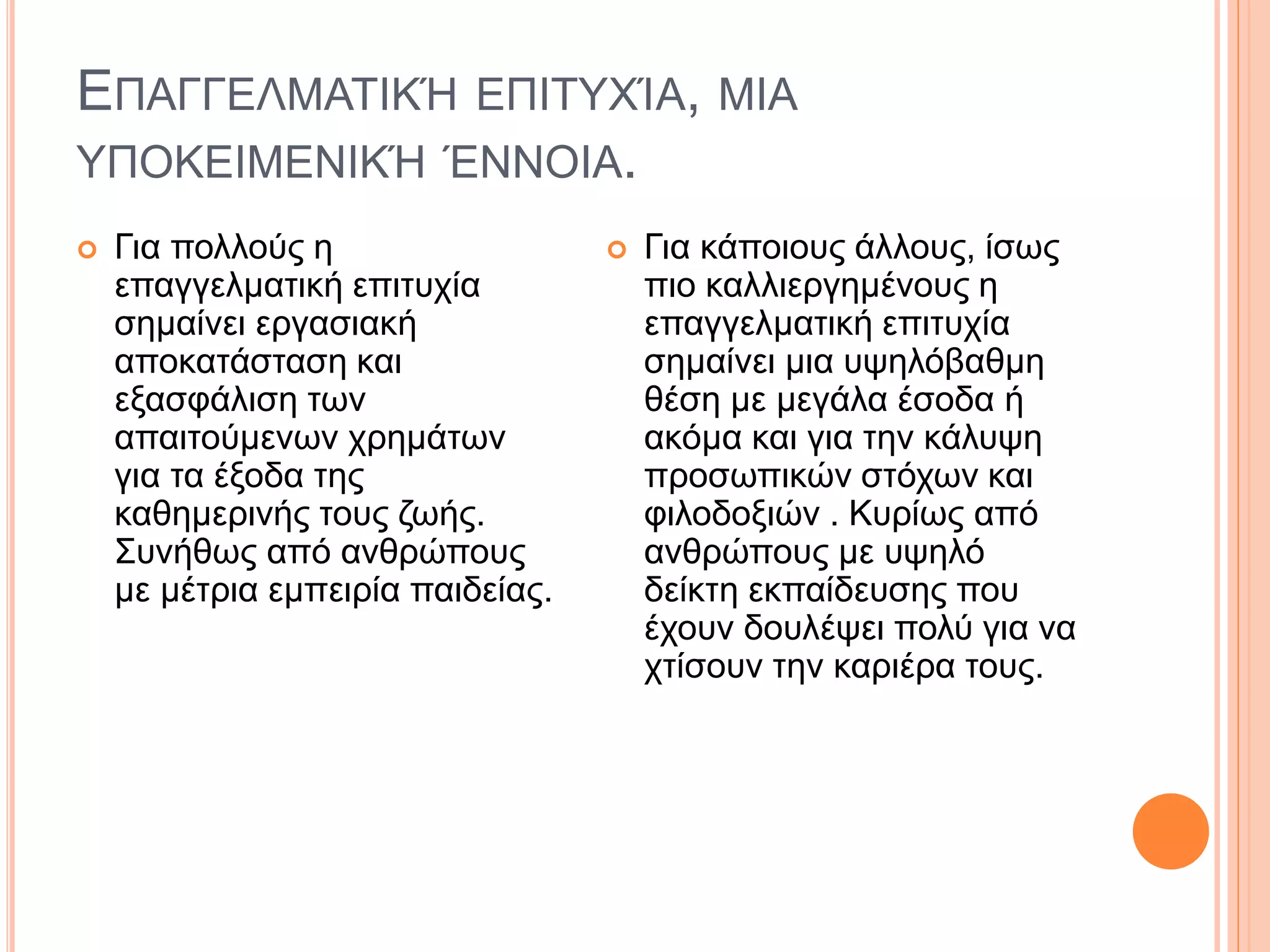 ΕΠΑΓΓΕΛΜΑΤΙΚΉ ΕΠΙΤΥΧΊΑ, ΜΙΑ
ΥΠΟΚΕΙΜΕΝΙΚΉ ΈΝΝΟΙΑ.
 Για πολλούς η
επαγγελματική επιτυχία
σημαίνει εργασιακή
αποκατάσταση και
εξασφάλιση των
απαιτούμενων χρημάτων
για τα έξοδα της
καθημερινής τους ζωής.
Συνήθως από ανθρώπους
με μέτρια εμπειρία παιδείας.
 Για κάποιους άλλους, ίσως
πιο καλλιεργημένους η
επαγγελματική επιτυχία
σημαίνει μια υψηλόβαθμη
θέση με μεγάλα έσοδα ή
ακόμα και για την κάλυψη
προσωπικών στόχων και
φιλοδοξιών . Κυρίως από
ανθρώπους με υψηλό
δείκτη εκπαίδευσης που
έχουν δουλέψει πολύ για να
χτίσουν την καριέρα τους.
 