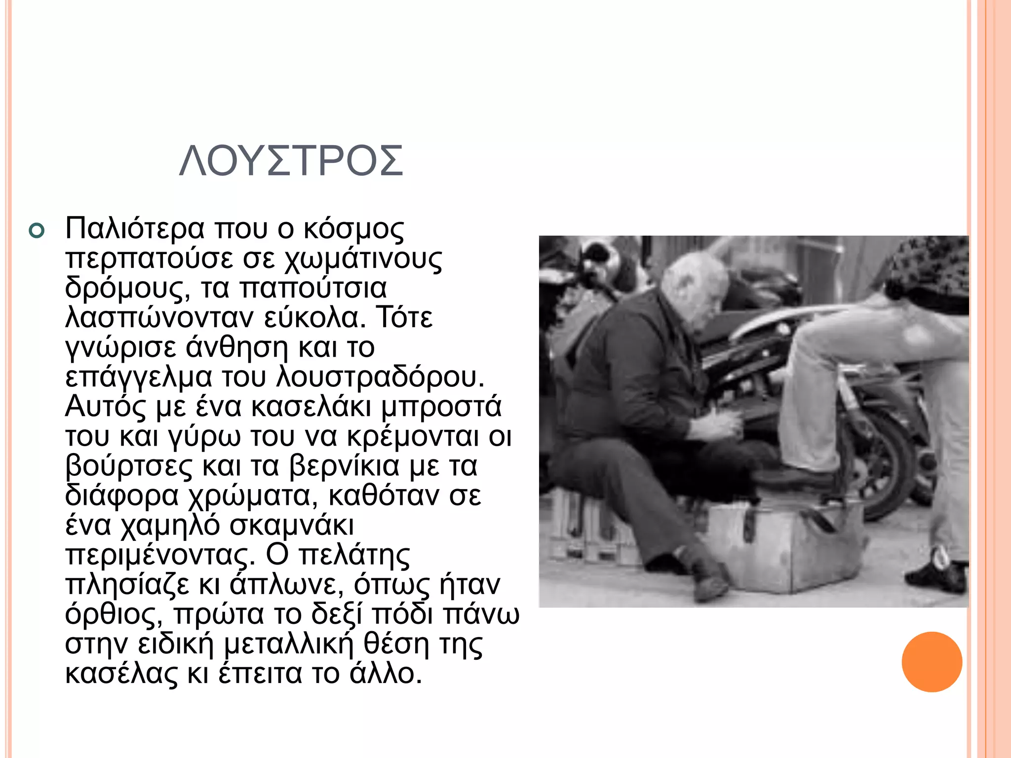 ΛΟΥΣΤΡΟΣ
 Παλιότερα που ο κόσμος
περπατούσε σε χωμάτινους
δρόμους, τα παπούτσια
λασπώνονταν εύκολα. Τότε
γνώρισε άνθηση και το
επάγγελμα του λουστραδόρου.
Αυτός με ένα κασελάκι μπροστά
του και γύρω του να κρέμονται οι
βούρτσες και τα βερνίκια με τα
διάφορα χρώματα, καθόταν σε
ένα χαμηλό σκαμνάκι
περιμένοντας. Ο πελάτης
πλησίαζε κι άπλωνε, όπως ήταν
όρθιος, πρώτα το δεξί πόδι πάνω
στην ειδική μεταλλική θέση της
κασέλας κι έπειτα το άλλο.
 