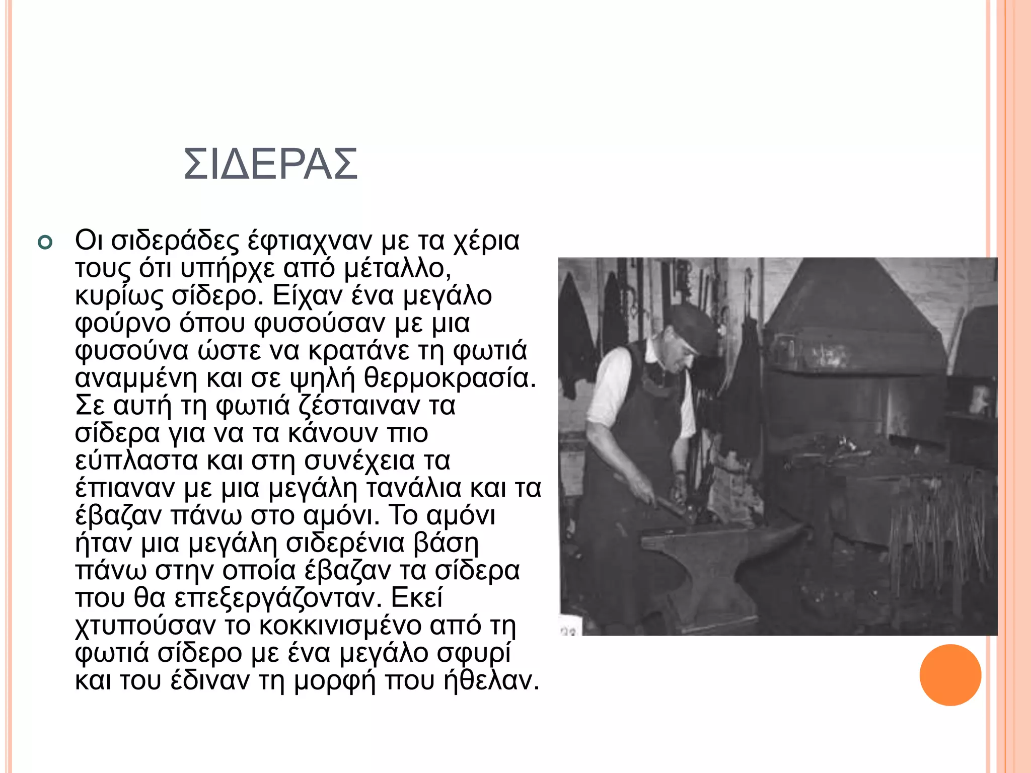 ΣΙΔΕΡΑΣ
 Οι σιδεράδες έφτιαχναν με τα χέρια
τους ότι υπήρχε από μέταλλο,
κυρίως σίδερο. Είχαν ένα μεγάλο
φούρνο όπου φυσούσαν με μια
φυσούνα ώστε να κρατάνε τη φωτιά
αναμμένη και σε ψηλή θερμοκρασία.
Σε αυτή τη φωτιά ζέσταιναν τα
σίδερα για να τα κάνουν πιο
εύπλαστα και στη συνέχεια τα
έπιαναν με μια μεγάλη τανάλια και τα
έβαζαν πάνω στο αμόνι. Το αμόνι
ήταν μια μεγάλη σιδερένια βάση
πάνω στην οποία έβαζαν τα σίδερα
που θα επεξεργάζονταν. Εκεί
χτυπούσαν το κοκκινισμένο από τη
φωτιά σίδερο με ένα μεγάλο σφυρί
και του έδιναν τη μορφή που ήθελαν.
 