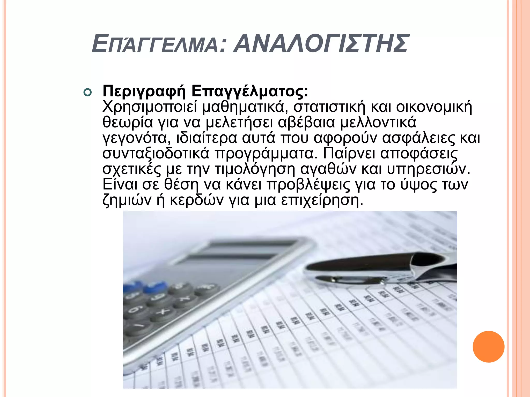 ΕΠΆΓΓΕΛΜΑ: ΑΝΑΛΟΓΙΣΤΗΣ
 Περιγραφή Επαγγέλματος:
Χρησιμοποιεί μαθηματικά, στατιστική και οικονομική
θεωρία για να μελετήσει αβέβαια μελλοντικά
γεγονότα, ιδιαίτερα αυτά που αφορούν ασφάλειες και
συνταξιοδοτικά προγράμματα. Παίρνει αποφάσεις
σχετικές με την τιμολόγηση αγαθών και υπηρεσιών.
Είναι σε θέση να κάνει προβλέψεις για το ύψος των
ζημιών ή κερδών για μια επιχείρηση.
 