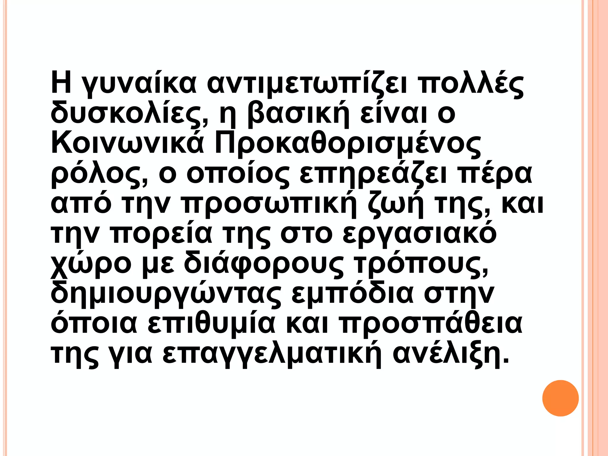 Η γυναίκα αντιμετωπίζει πολλές
δυσκολίες, η βασική είναι ο
Κοινωνικά Προκαθορισμένος
ρόλος, ο οποίος επηρεάζει πέρα
από την προσωπική ζωή της, και
την πορεία της στο εργασιακό
χώρο με διάφορους τρόπους,
δημιουργώντας εμπόδια στην
όποια επιθυμία και προσπάθεια
της για επαγγελματική ανέλιξη.
 