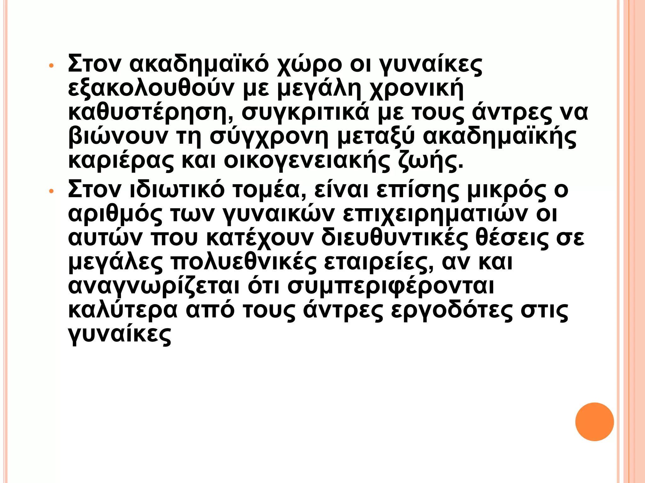 • Στον ακαδημαϊκό χώρο οι γυναίκες
εξακολουθούν με μεγάλη χρονική
καθυστέρηση, συγκριτικά με τους άντρες να
βιώνουν τη σύγχρονη μεταξύ ακαδημαϊκής
καριέρας και οικογενειακής ζωής.
• Στον ιδιωτικό τομέα, είναι επίσης μικρός ο
αριθμός των γυναικών επιχειρηματιών οι
αυτών που κατέχουν διευθυντικές θέσεις σε
μεγάλες πολυεθνικές εταιρείες, αν και
αναγνωρίζεται ότι συμπεριφέρονται
καλύτερα από τους άντρες εργοδότες στις
γυναίκες
 