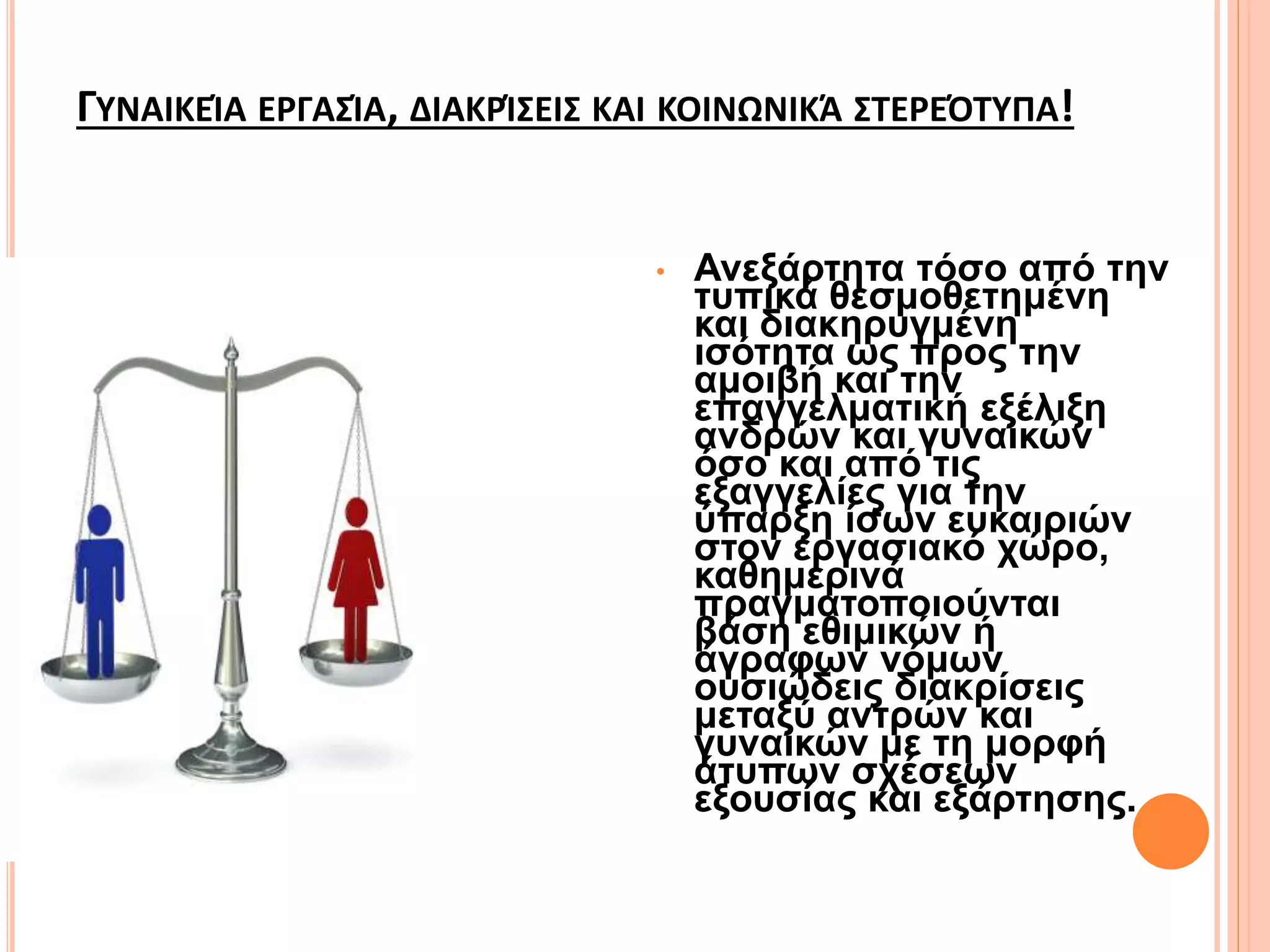 ΓΥΝΑΙΚΕΊΑ ΕΡΓΑΣΊΑ, ΔΙΑΚΡΊΣΕΙΣ ΚΑΙ ΚΟΙΝΩΝΙΚΆ ΣΤΕΡΕΌΤΥΠΑ!
• Ανεξάρτητα τόσο από την
τυπικά θεσμοθετημένη
και διακηρυγμένη
ισότητα ως προς την
αμοιβή και την
επαγγελματική εξέλιξη
ανδρών και γυναικών
όσο και από τις
εξαγγελίες για την
ύπαρξη ίσων ευκαιριών
στον εργασιακό χώρο,
καθημερινά
πραγματοποιούνται
βάση εθιμικών ή
άγραφων νόμων
ουσιώδεις διακρίσεις
μεταξύ αντρών και
γυναικών με τη μορφή
άτυπων σχέσεων
εξουσίας και εξάρτησης.
 