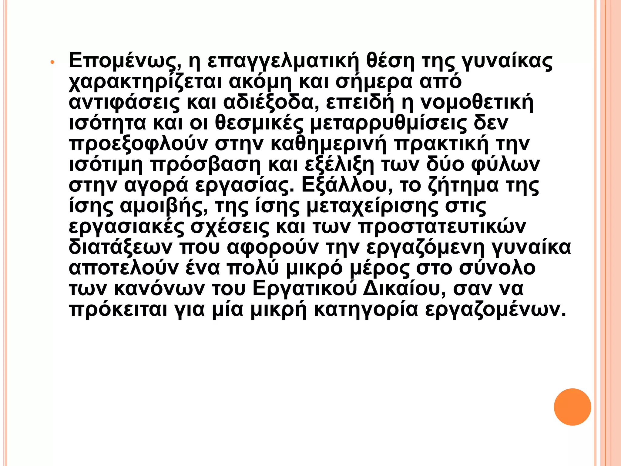 • Επομένως, η επαγγελματική θέση της γυναίκας
χαρακτηρίζεται ακόμη και σήμερα από
αντιφάσεις και αδιέξοδα, επειδή η νομοθετική
ισότητα και οι θεσμικές μεταρρυθμίσεις δεν
προεξοφλούν στην καθημερινή πρακτική την
ισότιμη πρόσβαση και εξέλιξη των δύο φύλων
στην αγορά εργασίας. Εξάλλου, το ζήτημα της
ίσης αμοιβής, της ίσης μεταχείρισης στις
εργασιακές σχέσεις και των προστατευτικών
διατάξεων που αφορούν την εργαζόμενη γυναίκα
αποτελούν ένα πολύ μικρό μέρος στο σύνολο
των κανόνων του Εργατικού Δικαίου, σαν να
πρόκειται για μία μικρή κατηγορία εργαζομένων.
 