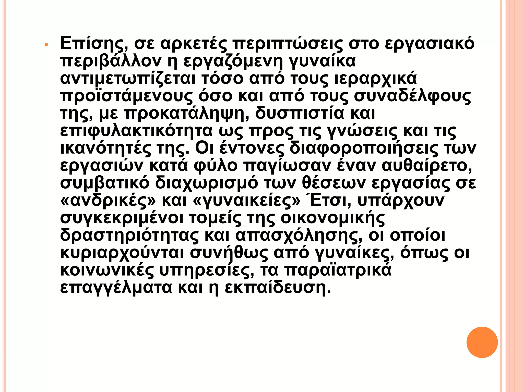 • Επίσης, σε αρκετές περιπτώσεις στο εργασιακό
περιβάλλον η εργαζόμενη γυναίκα
αντιμετωπίζεται τόσο από τους ιεραρχικά
προϊστάμενους όσο και από τους συναδέλφους
της, με προκατάληψη, δυσπιστία και
επιφυλακτικότητα ως προς τις γνώσεις και τις
ικανότητές της. Οι έντονες διαφοροποιήσεις των
εργασιών κατά φύλο παγίωσαν έναν αυθαίρετο,
συμβατικό διαχωρισμό των θέσεων εργασίας σε
«ανδρικές» και «γυναικείες» Έτσι, υπάρχουν
συγκεκριμένοι τομείς της οικονομικής
δραστηριότητας και απασχόλησης, οι οποίοι
κυριαρχούνται συνήθως από γυναίκες, όπως οι
κοινωνικές υπηρεσίες, τα παραϊατρικά
επαγγέλματα και η εκπαίδευση.
 