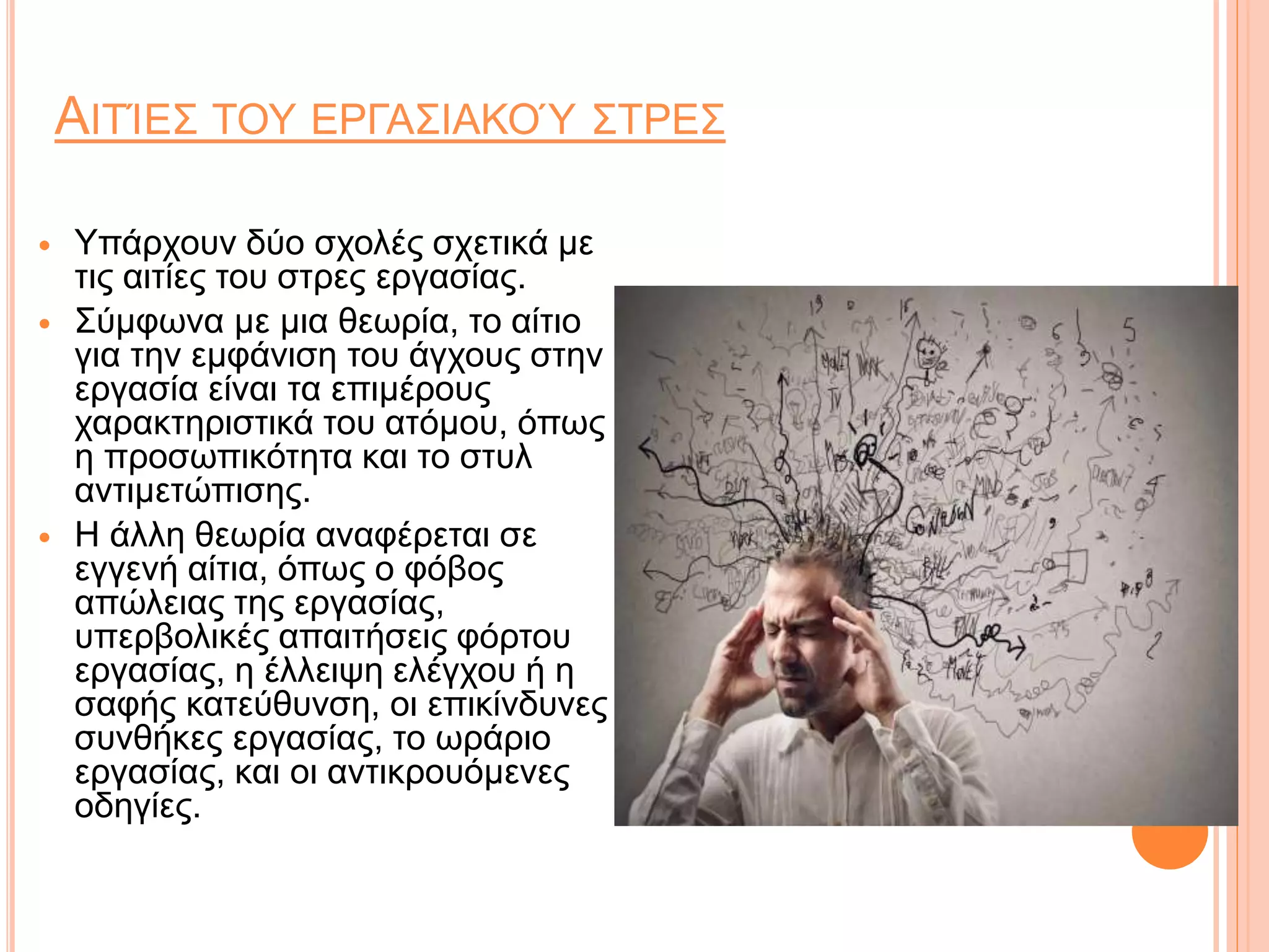 ΑΙΤΊΕΣ ΤΟΥ ΕΡΓΑΣΙΑΚΟΎ ΣΤΡΕΣ
 Υπάρχουν δύο σχολές σχετικά με
τις αιτίες του στρες εργασίας.
 Σύμφωνα με μια θεωρία, το αίτιο
για την εμφάνιση του άγχους στην
εργασία είναι τα επιμέρους
χαρακτηριστικά του ατόμου, όπως
η προσωπικότητα και το στυλ
αντιμετώπισης.
 Η άλλη θεωρία αναφέρεται σε
εγγενή αίτια, όπως ο φόβος
απώλειας της εργασίας,
υπερβολικές απαιτήσεις φόρτου
εργασίας, η έλλειψη ελέγχου ή η
σαφής κατεύθυνση, οι επικίνδυνες
συνθήκες εργασίας, το ωράριο
εργασίας, και οι αντικρουόμενες
οδηγίες.
 