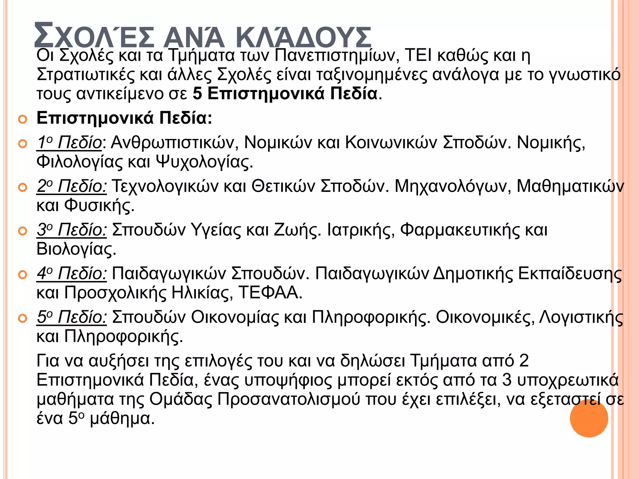 ΣΧΟΛΈΣ ΑΝΆ ΚΛΆΔΟΥΣΟι Σχολές και τα Τμήματα των Πανεπιστημίων, ΤΕΙ καθώς και η
Στρατιωτικές και άλλες Σχολές είναι ταξινομημένες ανάλογα με το γνωστικό
τους αντικείμενο σε 5 Επιστημονικά Πεδία.
 Επιστημονικά Πεδία:
 1ο Πεδίο: Ανθρωπιστικών, Νομικών και Κοινωνικών Σποδών. Νομικής,
Φιλολογίας και Ψυχολογίας.
 2ο Πεδίο: Τεχνολογικών και Θετικών Σποδών. Μηχανολόγων, Μαθηματικών
και Φυσικής.
 3ο Πεδίο: Σπουδών Υγείας και Ζωής. Ιατρικής, Φαρμακευτικής και
Βιολογίας.
 4ο Πεδίο: Παιδαγωγικών Σπουδών. Παιδαγωγικών Δημοτικής Εκπαίδευσης
και Προσχολικής Ηλικίας, ΤΕΦΑΑ.
 5ο Πεδίο: Σπουδών Οικονομίας και Πληροφορικής. Οικονομικές, Λογιστικής
και Πληροφορικής.
Για να αυξήσει της επιλογές του και να δηλώσει Τμήματα από 2
Επιστημονικά Πεδία, ένας υποψήφιος μπορεί εκτός από τα 3 υποχρεωτικά
μαθήματα της Ομάδας Προσανατολισμού που έχει επιλέξει, να εξεταστεί σε
ένα 5ο μάθημα.
 
