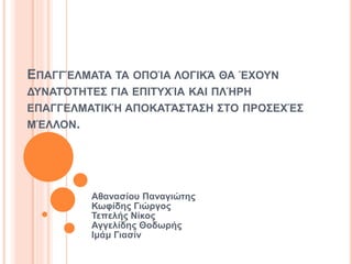 ΕΠΑΓΓΈΛΜΑΤΑ ΤΑ ΟΠΟΊΑ ΛΟΓΙΚΆ ΘΑ ΈΧΟΥΝ
ΔΥΝΑΤΌΤΗΤΕΣ ΓΙΑ ΕΠΙΤΥΧΊΑ ΚΑΙ ΠΛΉΡΗ
ΕΠΑΓΓΕΛΜΑΤΙΚΉ ΑΠΟΚΑΤΆΣΤΑΣΗ ΣΤΟ ΠΡΟΣΕΧΈΣ
ΜΈΛΛΟΝ.
Αθανασίου Παναγιώτης
Κωφίδης Γιώργος
Τεπελής Νίκος
Αγγελίδης Θοδωρής
Ιμάμ Γιασίν
 