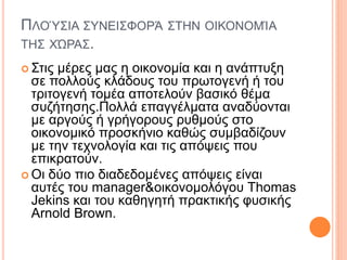 ΠΛΟΎΣΙΑ ΣΥΝΕΙΣΦΟΡΆ ΣΤΗΝ ΟΙΚΟΝΟΜΊΑ
ΤΗΣ ΧΏΡΑΣ.
 Στις μέρες μας η οικονομία και η ανάπτυξη
σε πολλούς κλάδους του πρωτογενή ή του
τριτογενή τομέα αποτελούν βασικό θέμα
συζήτησης.Πολλά επαγγέλματα αναδύονται
με αργούς ή γρήγορους ρυθμούς στο
οικονομικό προσκήνιο καθώς συμβαδίζουν
με την τεχνολογία και τις απόψεις που
επικρατούν.
 Οι δύο πιο διαδεδομένες απόψεις είναι
αυτές του manager&οικονομολόγου Thomas
Jekins και του καθηγητή πρακτικής φυσικής
Arnold Brown.
 