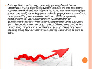  Από την άλλη ο καθηγητής πρακτικής φυσικής Arnold Brown
υποστηρίζει πως η οικονομική άνθηση θα έρθει όχι από τα «άνθη»
κυριολεκτικά αλλά από την ενέργεια του ήλιου που τόσα εκατομμύρια
χρόνια μας χαρίζεται απλόχερα σε αφθονία χωρίς κανένας απολύτως
περιορισμό.Σύγχρονα ηλιακά αυτοκίνητα , ΜΜΜ με ηλιακούς
συσσωρευτές και νέες εργοστασιακές εγκαταστάσεις, με
φωτοβολταικές εκτάσεις για εξοικονόμηση απαιτούμενης ενέργειας,
για τη λειτουργία όλων των μηχανημάτων.Όλα αυτά σε συνάρτηση
μεταξύ τους μπορούν να αποτελέσουν την μεγαλύτερη βιομηχανία
κέρδους όπως δείχνουν στατιστικές έρευνες βασισμένες σε αυτό το
θέμα.
 