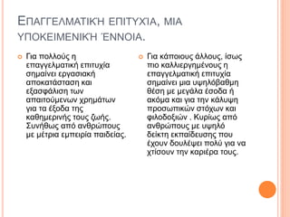 ΕΠΑΓΓΕΛΜΑΤΙΚΉ ΕΠΙΤΥΧΊΑ, ΜΙΑ
ΥΠΟΚΕΙΜΕΝΙΚΉ ΈΝΝΟΙΑ.
 Για πολλούς η
επαγγελματική επιτυχία
σημαίνει εργασιακή
αποκατάσταση και
εξασφάλιση των
απαιτούμενων χρημάτων
για τα έξοδα της
καθημερινής τους ζωής.
Συνήθως από ανθρώπους
με μέτρια εμπειρία παιδείας.
 Για κάποιους άλλους, ίσως
πιο καλλιεργημένους η
επαγγελματική επιτυχία
σημαίνει μια υψηλόβαθμη
θέση με μεγάλα έσοδα ή
ακόμα και για την κάλυψη
προσωπικών στόχων και
φιλοδοξιών . Κυρίως από
ανθρώπους με υψηλό
δείκτη εκπαίδευσης που
έχουν δουλέψει πολύ για να
χτίσουν την καριέρα τους.
 