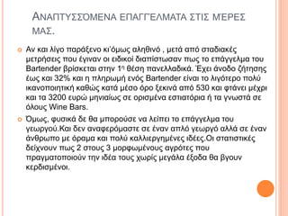 ΑΝΑΠΤΥΣΣΌΜΕΝΑ ΕΠΑΓΓΈΛΜΑΤΑ ΣΤΙΣ ΜΈΡΕΣ
ΜΑΣ.
 Αν και λίγο παράξενο κι’όμως αληθινό , μετά από σταδιακές
μετρήσεις που έγιναν οι ειδικοί διαπίστωσαν πως το επάγγελμα του
Bartender βρίσκεται στην 1η θέση πανελλαδικά. Έχει άνοδο ζήτησης
έως και 32% και η πληρωμή ενός Bartender είναι το λιγότερο πολύ
ικανοποιητική καθώς κατά μέσο όρο ξεκινά από 530 και φτάνει μέχρι
και τα 3200 ευρώ μηνιαίως σε ορισμένα εστιατόρια ή τα γνωστά σε
όλους Wine Bars.
 Όμως, φυσικά δε θα μπορούσε να λείπει το επάγγελμα του
γεωργού.Και δεν αναφερόμαστε σε έναν απλό γεωργό αλλά σε έναν
άνθρωπο με όραμα και πολύ καλλιεργημένες ιδέες.Οι στατιστικές
δείχνουν πως 2 στους 3 μορφωμένους αγρότες που
πραγματοποιούν την ιδέα τους χωρίς μεγάλα έξοδα θα βγουν
κερδισμένοι.
 