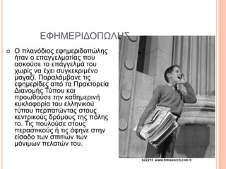 ΕΦΗΜΕΡΙΔΟΠΩΛΗΣ
 Ο πλανόδιος εφημεριδοπώλης
ήταν ο επαγγελματίας που
ασκούσε το επάγγελμά του
χωρίς να έχει συγκεκριμένο
μαγαζί. Παραλάμβανε τις
εφημερίδες από τα Πρακτορεία
Διανομής Τύπου και
προωθούσε την καθημερινή
κυκλοφορία του ελληνικού
τύπου περπατώντας στους
κεντρικούς δρόμους της πόλης
το. Τις πουλούσε στους
περαστικούς ή τις άφηνε στην
είσοδο των σπιτιών των
μόνιμων πελατών του.
 