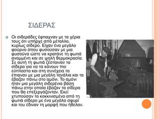 ΣΙΔΕΡΑΣ
 Οι σιδεράδες έφτιαχναν με τα χέρια
τους ότι υπήρχε από μέταλλο,
κυρίως σίδερο. Είχαν ένα μεγάλο
φούρνο όπου φυσούσαν με μια
φυσούνα ώστε να κρατάνε τη φωτιά
αναμμένη και σε ψηλή θερμοκρασία.
Σε αυτή τη φωτιά ζέσταιναν τα
σίδερα για να τα κάνουν πιο
εύπλαστα και στη συνέχεια τα
έπιαναν με μια μεγάλη τανάλια και τα
έβαζαν πάνω στο αμόνι. Το αμόνι
ήταν μια μεγάλη σιδερένια βάση
πάνω στην οποία έβαζαν τα σίδερα
που θα επεξεργάζονταν. Εκεί
χτυπούσαν το κοκκινισμένο από τη
φωτιά σίδερο με ένα μεγάλο σφυρί
και του έδιναν τη μορφή που ήθελαν.
 