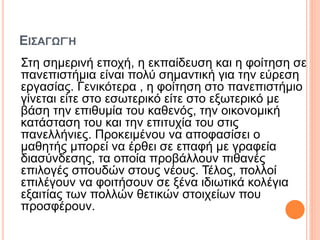 ΕΙΣΑΓΩΓΉ
Στη σημερινή εποχή, η εκπαίδευση και η φοίτηση σε
πανεπιστήμια είναι πολύ σημαντική για την εύρεση
εργασίας. Γενικότερα , η φοίτηση στο πανεπιστήμιο
γίνεται είτε στο εσωτερικό είτε στο εξωτερικό με
βάση την επιθυμία του καθενός, την οικονομική
κατάσταση του και την επιτυχία του στις
πανελλήνιες. Προκειμένου να αποφασίσει ο
μαθητής μπορεί να έρθει σε επαφή με γραφεία
διασύνδεσης, τα οποία προβάλλουν πιθανές
επιλογές σπουδών στους νέους. Τέλος, πολλοί
επιλέγουν να φοιτήσουν σε ξένα ιδιωτικά κολέγια
εξαιτίας των πολλών θετικών στοιχείων που
προσφέρουν.
 
