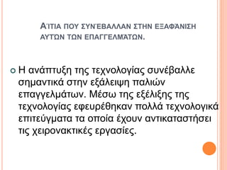 ΑΊΤΙΑ ΠΟΥ ΣΥΝΈΒΑΛΛΑΝ ΣΤΗΝ ΕΞΑΦΆΝΙΣΗ
ΑΥΤΏΝ ΤΩΝ ΕΠΑΓΓΕΛΜΆΤΩΝ.
 Η ανάπτυξη της τεχνολογίας συνέβαλλε
σημαντικά στην εξάλειψη παλιών
επαγγελμάτων. Μέσω της εξέλιξης της
τεχνολογίας εφευρέθηκαν πολλά τεχνολογικά
επιτεύγματα τα οποία έχουν αντικαταστήσει
τις χειρονακτικές εργασίες.
 